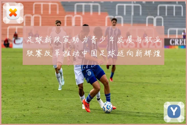 足球新政策助力青少年发展与职业联赛改革推动中国足球迈向新辉煌